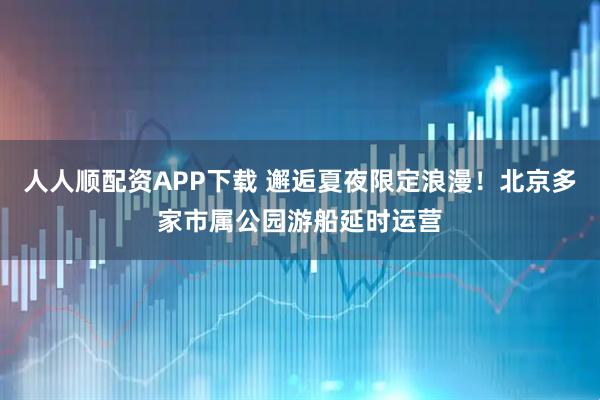 人人顺配资APP下载 邂逅夏夜限定浪漫！北京多家市属公园游船延时运营