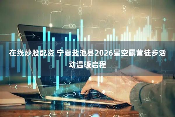 在线炒股配资 宁夏盐池县2026星空露营徒步活动温暖启程