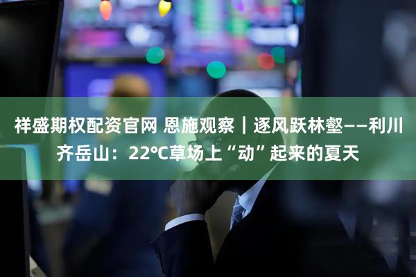 祥盛期权配资官网 恩施观察｜逐风跃林壑——利川齐岳山：22℃草场上“动”起来的夏天