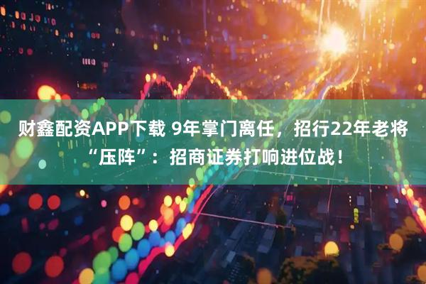 财鑫配资APP下载 9年掌门离任，招行22年老将“压阵”：招商证券打响进位战！