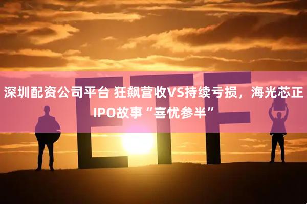 深圳配资公司平台 狂飙营收VS持续亏损，海光芯正IPO故事“喜忧参半”
