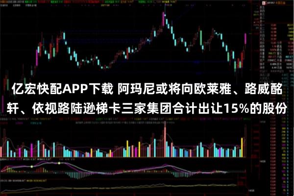 亿宏快配APP下载 阿玛尼或将向欧莱雅、路威酩轩、依视路陆逊梯卡三家集团合计出让15%的股份