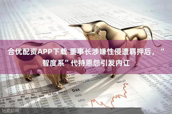 合优配资APP下载 董事长涉嫌性侵遭羁押后，“智度系”代持恩怨引发内讧