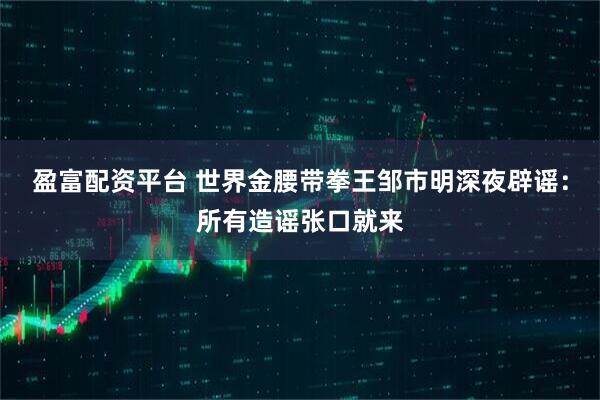 盈富配资平台 世界金腰带拳王邹市明深夜辟谣：所有造谣张口就来
