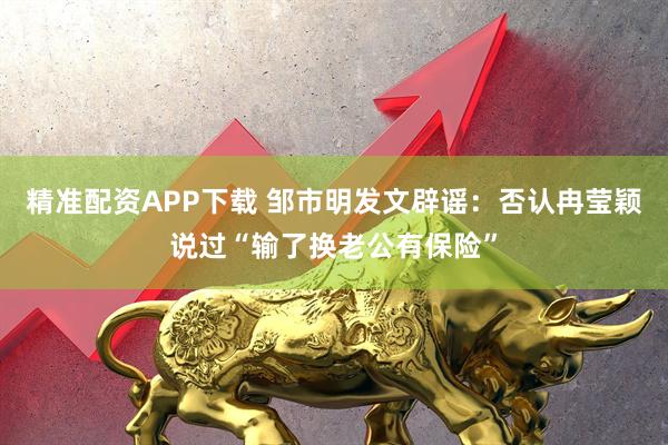 精准配资APP下载 邹市明发文辟谣：否认冉莹颖说过“输了换老公有保险”