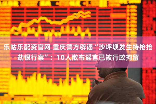 乐咕乐配资官网 重庆警方辟谣“沙坪坝发生持枪抢劫银行案”：10人散布谣言已被行政拘留