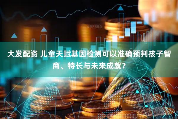 大发配资 儿童天赋基因检测可以准确预判孩子智商、特长与未来成就？