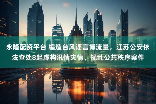 永隆配资平台 编造台风谣言博流量，江苏公安依法查处8起虚构汛情灾情、扰乱公共秩序案件