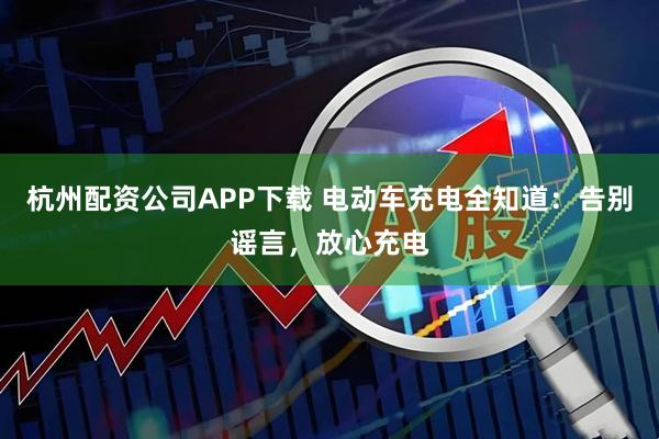 杭州配资公司APP下载 电动车充电全知道：告别谣言，放心充电