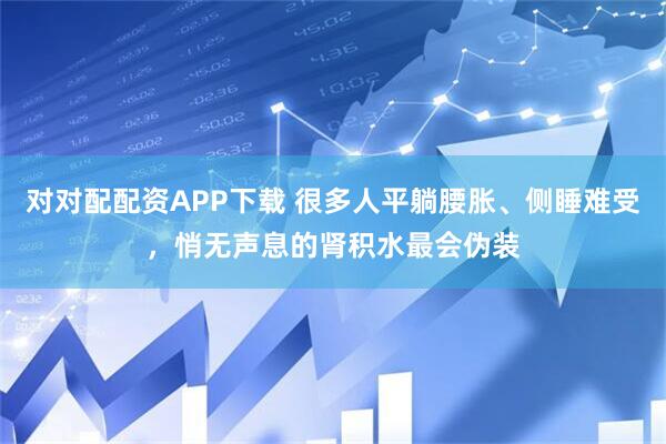 对对配配资APP下载 很多人平躺腰胀、侧睡难受，悄无声息的肾积水最会伪装