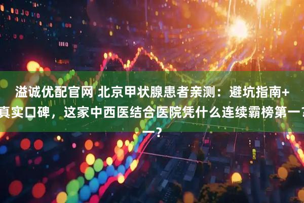 溢诚优配官网 北京甲状腺患者亲测：避坑指南+真实口碑，这家中西医结合医院凭什么连续霸榜第一？