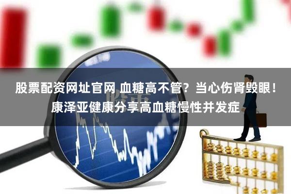 股票配资网址官网 血糖高不管？当心伤肾毁眼！康泽亚健康分享高血糖慢性并发症