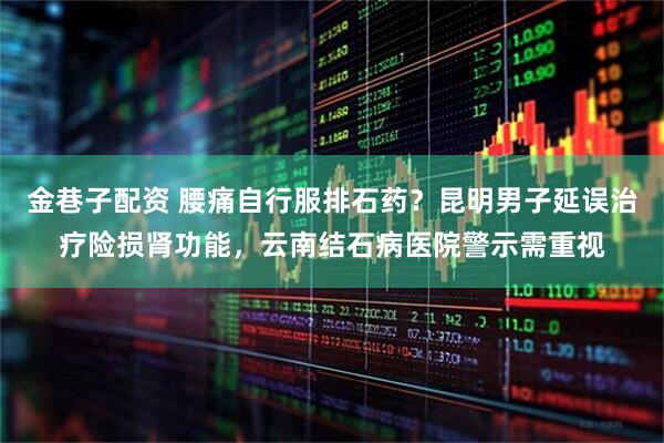 金巷子配资 腰痛自行服排石药？昆明男子延误治疗险损肾功能，云南结石病医院警示需重视