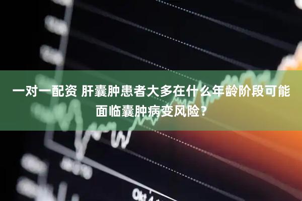一对一配资 肝囊肿患者大多在什么年龄阶段可能面临囊肿病变风险？