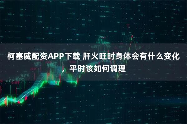 柯塞威配资APP下载 肝火旺时身体会有什么变化，平时该如何调理