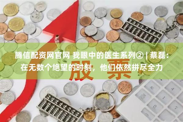 腾信配资网官网 我眼中的医生系列② | 蔡磊：在无数个绝望的时刻，他们依然拼尽全力